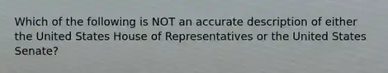 Which of the following is NOT an accurate description of either the United States House of Representatives or the United States Senate?