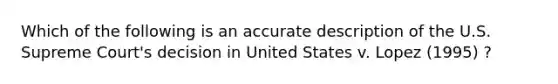 Which of the following is an accurate description of the U.S. Supreme Court's decision in United States v. Lopez (1995) ?