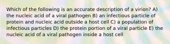 Which of the following is an accurate description of a virion? A) the nucleic acid of a viral pathogen B) an infectious particle of protein and nucleic acid outside a host cell C) a population of infectious particles D) the protein portion of a viral particle E) the nucleic acid of a viral pathogen inside a host cell