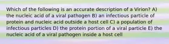 Which of the following is an accurate description of a Virion? A) the nucleic acid of a viral pathogen B) an infectious particle of protein and nucleic acid outside a host cell C) a population of infectious particles D) the protein portion of a viral particle E) the nucleic acid of a viral pathogen inside a host cell