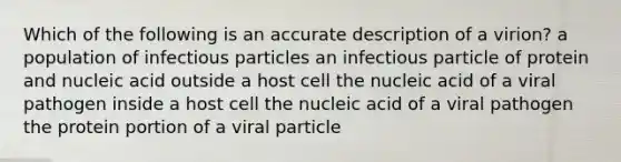 Which of the following is an accurate description of a virion? a population of infectious particles an infectious particle of protein and nucleic acid outside a host cell the nucleic acid of a viral pathogen inside a host cell the nucleic acid of a viral pathogen the protein portion of a viral particle