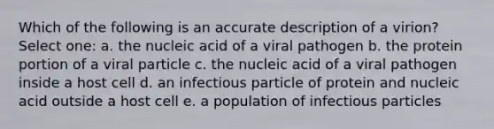 Which of the following is an accurate description of a virion? Select one: a. the nucleic acid of a viral pathogen b. the protein portion of a viral particle c. the nucleic acid of a viral pathogen inside a host cell d. an infectious particle of protein and nucleic acid outside a host cell e. a population of infectious particles