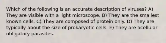 Which of the following is an accurate description of viruses? A) They are visible with a light microscope. B) They are the smallest known cells. C) They are composed of protein only. D) They are typically about the size of prokaryotic cells. E) They are acellular obligatory parasites.