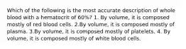 Which of the following is the most accurate description of whole blood with a hematocrit of 60%? 1. By volume, it is composed mostly of red blood cells. 2.By volume, it is composed mostly of plasma. 3.By volume, it is composed mostly of platelets. 4. By volume, it is composed mostly of white blood cells.