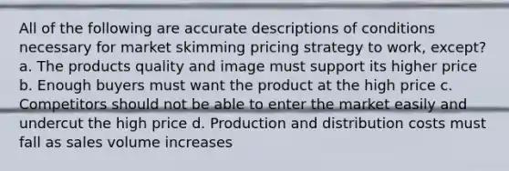 All of the following are accurate descriptions of conditions necessary for market skimming pricing strategy to work, except? a. The products quality and image must support its higher price b. Enough buyers must want the product at the high price c. Competitors should not be able to enter the market easily and undercut the high price d. Production and distribution costs must fall as sales volume increases