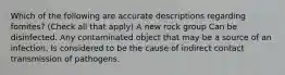 Which of the following are accurate descriptions regarding fomites? (Check all that apply) A new rock group Can be disinfected. Any contaminated object that may be a source of an infection. Is considered to be the cause of indirect contact transmission of pathogens.