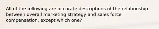 All of the following are accurate descriptions of the relationship between overall marketing strategy and sales force compensation, except which one?