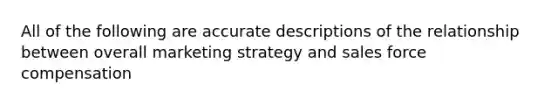 All of the following are accurate descriptions of the relationship between overall marketing strategy and sales force compensation