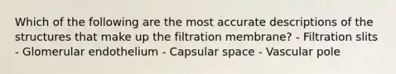 Which of the following are the most accurate descriptions of the structures that make up the filtration membrane? - Filtration slits - Glomerular endothelium - Capsular space - Vascular pole