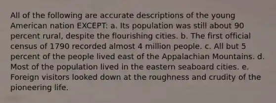 All of the following are accurate descriptions of the young American nation EXCEPT: a. Its population was still about 90 percent rural, despite the flourishing cities. b. The first official census of 1790 recorded almost 4 million people. c. All but 5 percent of the people lived east of the Appalachian Mountains. d. Most of the population lived in the eastern seaboard cities. e. Foreign visitors looked down at the roughness and crudity of the pioneering life.