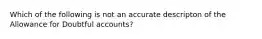 Which of the following is not an accurate descripton of the Allowance for Doubtful accounts?