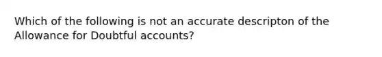 Which of the following is not an accurate descripton of the Allowance for Doubtful accounts?