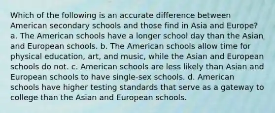 Which of the following is an accurate difference between American secondary schools and those find in Asia and Europe? a. The American schools have a longer school day than the Asian and European schools. b. The American schools allow time for physical education, art, and music, while the Asian and European schools do not. c. American schools are less likely than Asian and European schools to have single-sex schools. d. American schools have higher testing standards that serve as a gateway to college than the Asian and European schools.