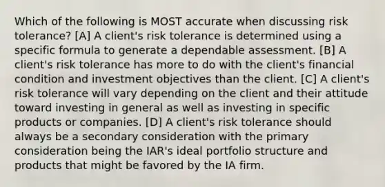 Which of the following is MOST accurate when discussing risk tolerance? [A] A client's risk tolerance is determined using a specific formula to generate a dependable assessment. [B] A client's risk tolerance has more to do with the client's financial condition and investment objectives than the client. [C] A client's risk tolerance will vary depending on the client and their attitude toward investing in general as well as investing in specific products or companies. [D] A client's risk tolerance should always be a secondary consideration with the primary consideration being the IAR's ideal portfolio structure and products that might be favored by the IA firm.