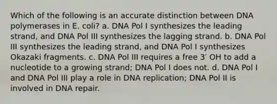 Which of the following is an accurate distinction between DNA polymerases in E. coli? a. DNA Pol I synthesizes the leading strand, and DNA Pol III synthesizes the lagging strand. b. DNA Pol III synthesizes the leading strand, and DNA Pol I synthesizes Okazaki fragments. c. DNA Pol III requires a free 3′ OH to add a nucleotide to a growing strand; DNA Pol I does not. d. DNA Pol I and DNA Pol III play a role in DNA replication; DNA Pol II is involved in DNA repair.