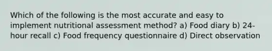 Which of the following is the most accurate and easy to implement nutritional assessment method? a) Food diary b) 24-hour recall c) Food frequency questionnaire d) Direct observation