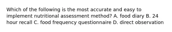 Which of the following is the most accurate and easy to implement nutritional assessment method? A. food diary B. 24 hour recall C. food frequency questionnaire D. direct observation