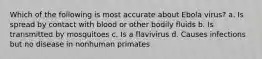 Which of the following is most accurate about Ebola virus? a. Is spread by contact with blood or other bodily fluids b. Is transmitted by mosquitoes c. Is a flavivirus d. Causes infections but no disease in nonhuman primates