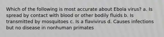 Which of the following is most accurate about Ebola virus? a. Is spread by contact with blood or other bodily fluids b. Is transmitted by mosquitoes c. Is a flavivirus d. Causes infections but no disease in nonhuman primates