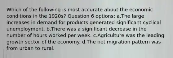 Which of the following is most accurate about the economic conditions in the 1920s? Question 6 options: a.The large increases in demand for products generated significant cyclical unemployment. b.There was a significant decrease in the number of hours worked per week. c.Agriculture was the leading growth sector of the economy. d.The net migration pattern was from urban to rural.