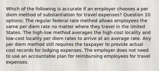 Which of the following is accurate if an employer chooses a per diem method of substantiation for travel expenses? Question 10 options: The regular federal rate method allows employees the same per diem rate no matter where they travel in the United States. The high-low method averages the high-cost locality and low-cost locality per diem rates to arrive at an average rate. Any per diem method still requires the taxpayer to provide actual cost records for lodging expenses. The employer does not need to use an accountable plan for reimbursing employees for travel expenses.