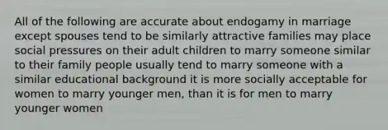 All of the following are accurate about endogamy in marriage except spouses tend to be similarly attractive families may place social pressures on their adult children to marry someone similar to their family people usually tend to marry someone with a similar educational background it is more socially acceptable for women to marry younger men, than it is for men to marry younger women