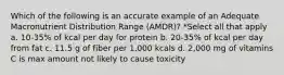 Which of the following is an accurate example of an Adequate Macronutrient Distribution Range (AMDR)? *Select all that apply a. 10-35% of kcal per day for protein b. 20-35% of kcal per day from fat c. 11.5 g of fiber per 1,000 kcals d. 2,000 mg of vitamins C is max amount not likely to cause toxicity