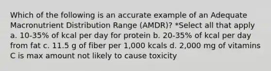 Which of the following is an accurate example of an Adequate Macronutrient Distribution Range (AMDR)? *Select all that apply a. 10-35% of kcal per day for protein b. 20-35% of kcal per day from fat c. 11.5 g of fiber per 1,000 kcals d. 2,000 mg of vitamins C is max amount not likely to cause toxicity