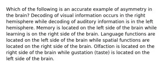 Which of the following is an accurate example of asymmetry in the brain? Decoding of visual information occurs in the right hemisphere while decoding of auditory information is in the left hemisphere. Memory is located on the left side of the brain while learning is on the right side of the brain. Language functions are located on the left side of the brain while spatial functions are located on the right side of the brain. Olfaction is located on the right side of the brain while gustation (taste) is located on the left side of the brain.