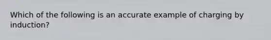 Which of the following is an accurate example of charging by induction?