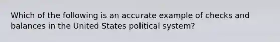 Which of the following is an accurate example of checks and balances in the United States political system?