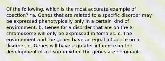 Of the following, which is the most accurate example of coaction? *a. Genes that are related to a specific disorder may be expressed phenotypically only in a certain kind of environment. b. Genes for a disorder that are on the X-chromosome will only be expressed in females. c. The environment and the genes have an equal influence on a disorder. d. Genes will have a greater influence on the development of a disorder when the genes are dominant.