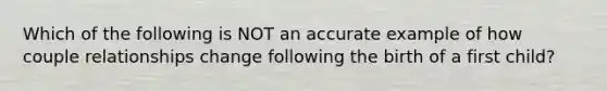 Which of the following is NOT an accurate example of how couple relationships change following the birth of a first child?