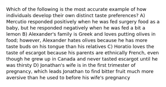 Which of the following is the most accurate example of how individuals develop their own distinct taste preferences? A) Mercutio responded positively when he was fed surgery food as a baby, but he responded negatively when he was fed a bit a lemon B) Alexander's family is Greek and loves putting olives in food; however, Alexander hates olives because he has more taste buds on his tongue than his relatives C) Horatio loves the taste of escargot because his parents are ethnically French, even though he grew up in Canada and never tasted escargot until he was thirsty D) Jonathan's wife is in the first trimester of pregnancy, which leads Jonathan to find bitter fruit much more aversive than he used to before his wife's pregnancy