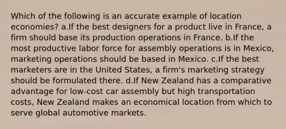 Which of the following is an accurate example of location economies? a.If the best designers for a product live in France, a firm should base its production operations in France. b.If the most productive labor force for assembly operations is in Mexico, marketing operations should be based in Mexico. c.If the best marketers are in the United States, a firm's marketing strategy should be formulated there. d.If New Zealand has a comparative advantage for low-cost car assembly but high transportation costs, New Zealand makes an economical location from which to serve global automotive markets.