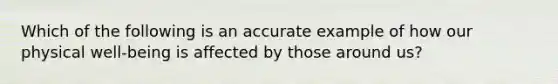 Which of the following is an accurate example of how our physical well-being is affected by those around us?