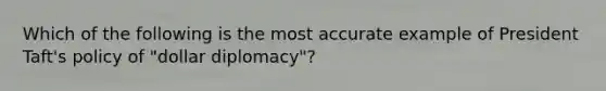 Which of the following is the most accurate example of President Taft's policy of "dollar diplomacy"?