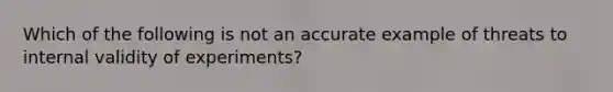 Which of the following is not an accurate example of threats to internal validity of experiments?