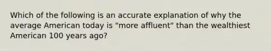 Which of the following is an accurate explanation of why the average American today is "more affluent" than the wealthiest American 100 years ago?