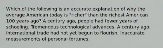 Which of the following is an accurate explanation of why the average American today is "richer" than the richest American 100 years ago? A century ago, people had fewer years of schooling. Tremendous technological advances. A century ago, international trade had not yet begun to flourish. Inaccurate measurements of personal fortunes.