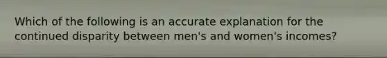 Which of the following is an accurate explanation for the continued disparity between men's and women's incomes?