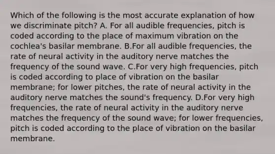 Which of the following is the most accurate explanation of how we discriminate pitch? A. For all audible frequencies, pitch is coded according to the place of maximum vibration on the cochlea's basilar membrane. B.For all audible frequencies, the rate of neural activity in the auditory nerve matches the frequency of the sound wave. C.For very high frequencies, pitch is coded according to place of vibration on the basilar membrane; for lower pitches, the rate of neural activity in the auditory nerve matches the sound's frequency. D.For very high frequencies, the rate of neural activity in the auditory nerve matches the frequency of the sound wave; for lower frequencies, pitch is coded according to the place of vibration on the basilar membrane.