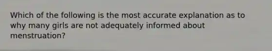 Which of the following is the most accurate explanation as to why many girls are not adequately informed about menstruation?