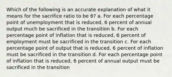 Which of the following is an accurate explanation of what it means for the sacrifice ratio to be 6? a. For each percentage point of unemployment that is reduced, 6 percent of annual output much be sacrificed in the transition b. For each percentage point of inflation that is reduced, 6 percent of employment must be sacrificed in the transition c. For each percentage point of output that is reduced, 6 percent of inflation must be sacrificed in the transition d. For each percentage point of inflation that is reduced, 6 percent of annual output must be sacrificed in the transition