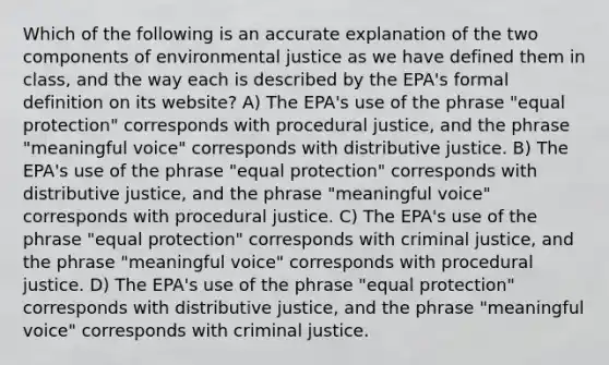 Which of the following is an accurate explanation of the two components of environmental justice as we have defined them in class, and the way each is described by the EPA's formal definition on its website? A) The EPA's use of the phrase "equal protection" corresponds with procedural justice, and the phrase "meaningful voice" corresponds with distributive justice. B) The EPA's use of the phrase "equal protection" corresponds with distributive justice, and the phrase "meaningful voice" corresponds with procedural justice. C) The EPA's use of the phrase "equal protection" corresponds with criminal justice, and the phrase "meaningful voice" corresponds with procedural justice. D) The EPA's use of the phrase "equal protection" corresponds with distributive justice, and the phrase "meaningful voice" corresponds with criminal justice.