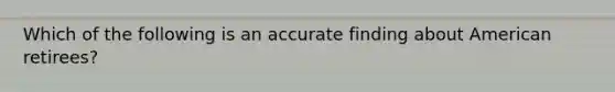 Which of the following is an accurate finding about American retirees?