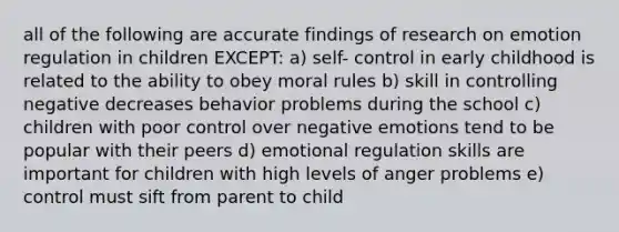 all of the following are accurate findings of research on emotion regulation in children EXCEPT: a) self- control in early childhood is related to the ability to obey moral rules b) skill in controlling negative decreases behavior problems during the school c) children with poor control over negative emotions tend to be popular with their peers d) emotional regulation skills are important for children with high levels of anger problems e) control must sift from parent to child