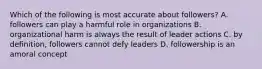 Which of the following is most accurate about followers? A. followers can play a harmful role in organizations B. organizational harm is always the result of leader actions C. by definition, followers cannot defy leaders D. followership is an amoral concept