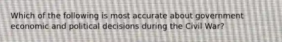 Which of the following is most accurate about government economic and political decisions during the Civil War?