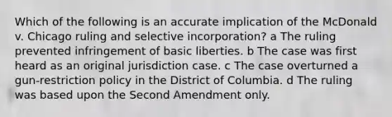 Which of the following is an accurate implication of the McDonald v. Chicago ruling and selective incorporation? a The ruling prevented infringement of basic liberties. b The case was first heard as an original jurisdiction case. c The case overturned a gun-restriction policy in the District of Columbia. d The ruling was based upon the Second Amendment only.